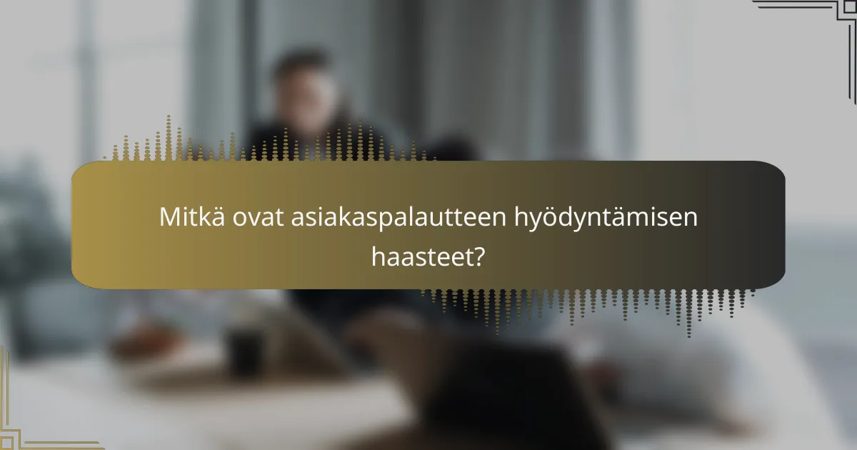Mitkä ovat asiakaspalautteen hyödyntämisen haasteet?
