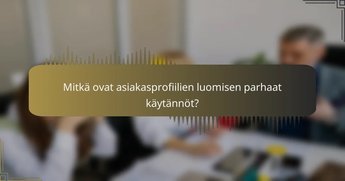 Mitkä ovat asiakasprofiilien luomisen parhaat käytännöt?