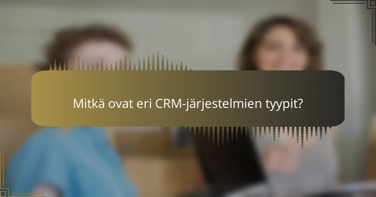 Mitkä ovat eri CRM-järjestelmien tyypit?