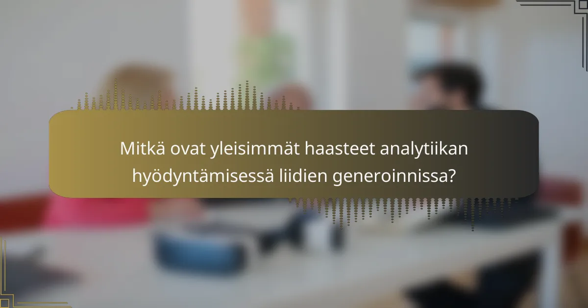 Mitkä ovat yleisimmät haasteet analytiikan hyödyntämisessä liidien generoinnissa?